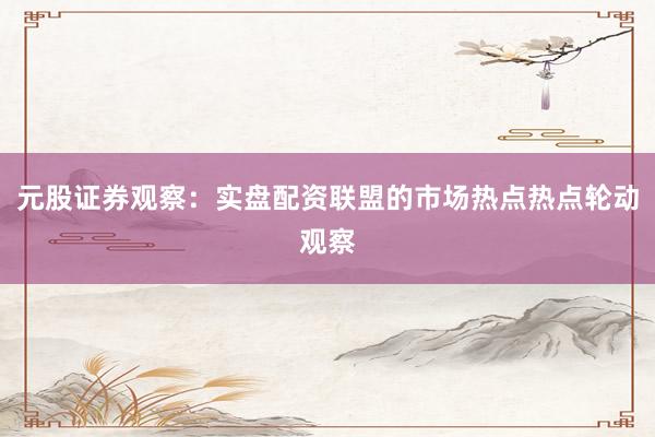 元股证券观察：实盘配资联盟的市场热点热点轮动观察