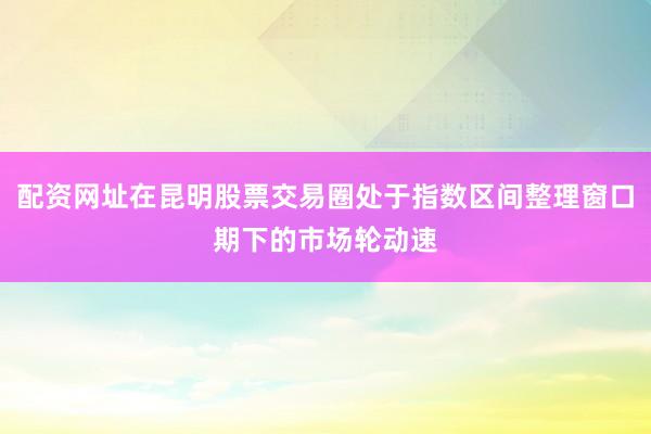 配资网址在昆明股票交易圈处于指数区间整理窗口期下的市场轮动速