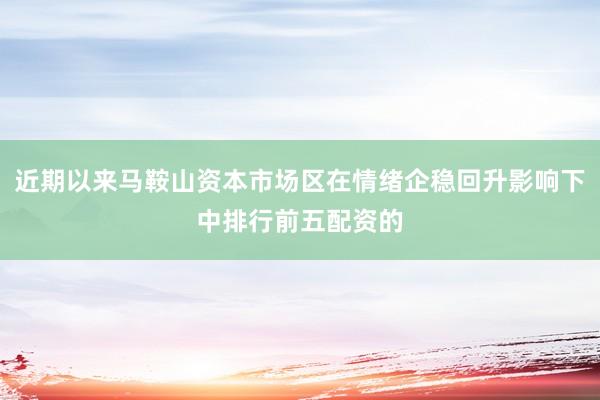 近期以来马鞍山资本市场区在情绪企稳回升影响下中排行前五配资的