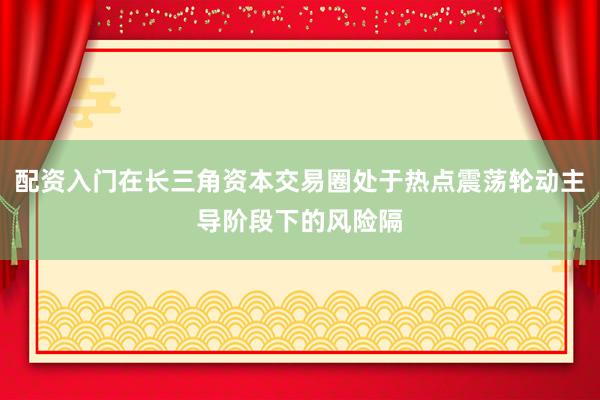 配资入门在长三角资本交易圈处于热点震荡轮动主导阶段下的风险隔