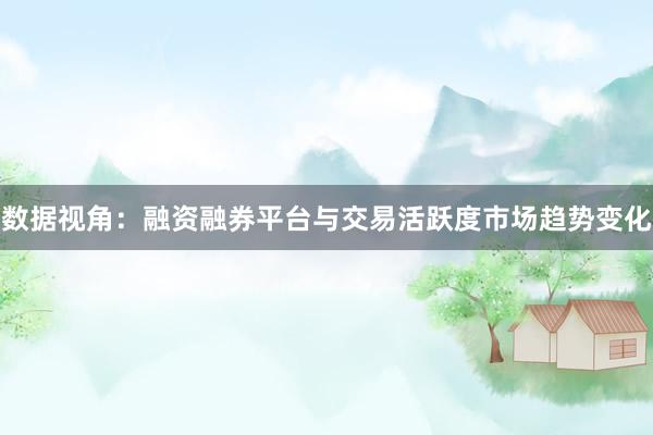 数据视角：融资融券平台与交易活跃度市场趋势变化