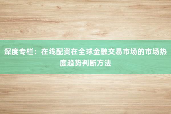 深度专栏：在线配资在全球金融交易市场的市场热度趋势判断方法