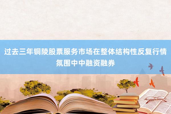 过去三年铜陵股票服务市场在整体结构性反复行情氛围中中融资融券