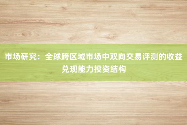 市场研究：全球跨区域市场中双向交易评测的收益兑现能力投资结构