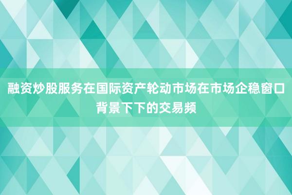 融资炒股服务在国际资产轮动市场在市场企稳窗口背景下下的交易频