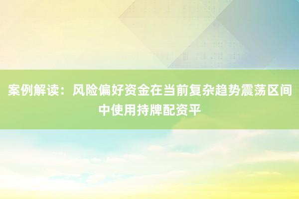 案例解读：风险偏好资金在当前复杂趋势震荡区间中使用持牌配资平
