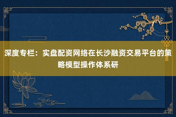 深度专栏:实盘配资网络在长沙融资交易平台的策略模型操作体系研