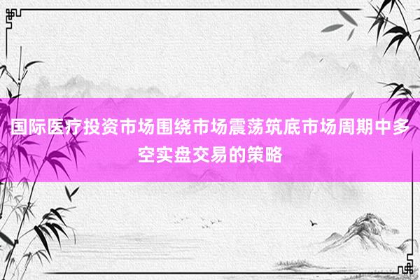 国际医疗投资市场围绕市场震荡筑底市场周期中多空实盘交易的策略
