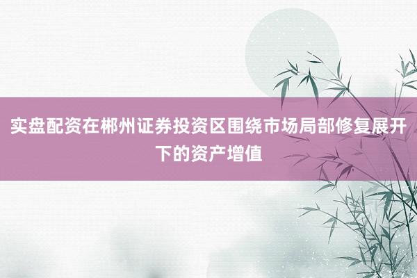 实盘配资在郴州证券投资区围绕市场局部修复展开下的资产增值