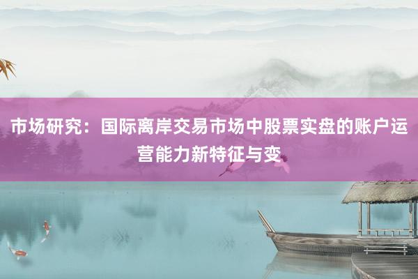 市场研究：国际离岸交易市场中股票实盘的账户运营能力新特征与变