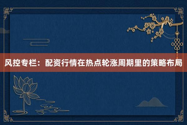 风控专栏：配资行情在热点轮涨周期里的策略布局