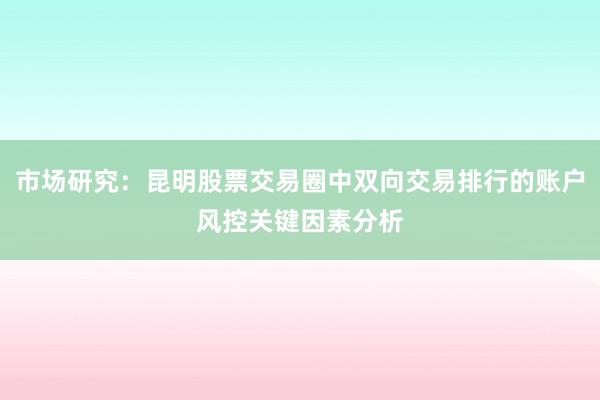 市场研究：昆明股票交易圈中双向交易排行的账户风控关键因素分析