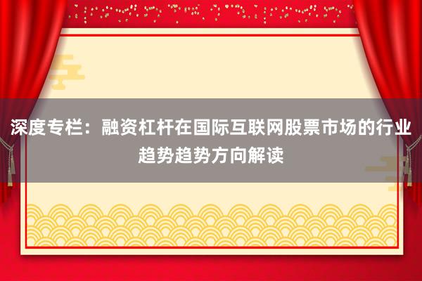 深度专栏：融资杠杆在国际互联网股票市场的行业趋势趋势方向解读