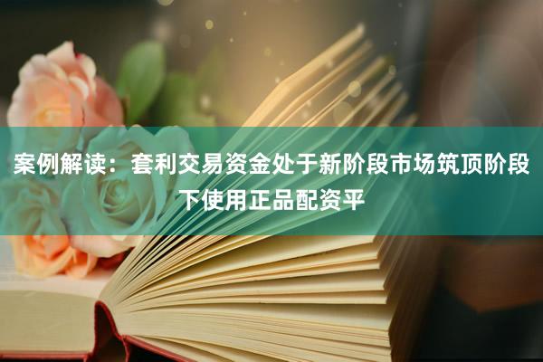 案例解读:套利交易资金处于新阶段市场筑顶阶段下使用正品配资平