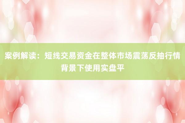 案例解读：短线交易资金在整体市场震荡反抽行情背景下使用实盘平