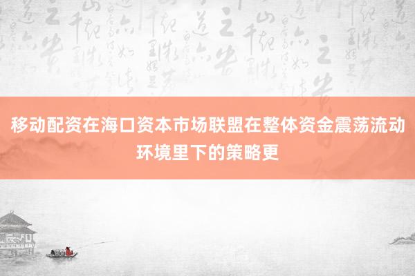 移动配资在海口资本市场联盟在整体资金震荡流动环境里下的策略更