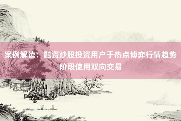 案例解读:融资炒股投资用户于热点博弈行情趋势阶段使用双向交易