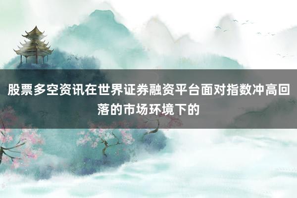 股票多空资讯在世界证券融资平台面对指数冲高回落的市场环境下的