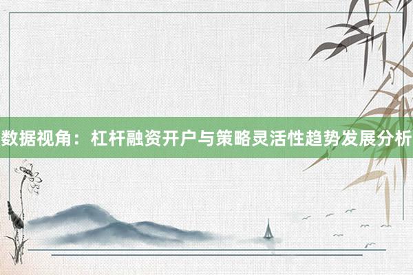 数据视角：杠杆融资开户与策略灵活性趋势发展分析
