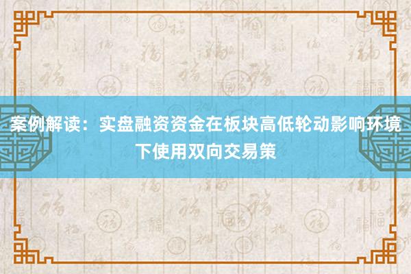 案例解读：实盘融资资金在板块高低轮动影响环境下使用双向交易策