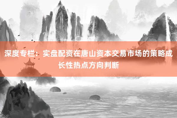 深度专栏：实盘配资在唐山资本交易市场的策略成长性热点方向判断
