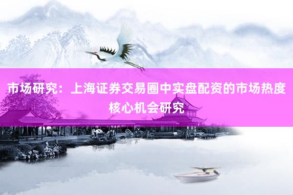 市场研究：上海证券交易圈中实盘配资的市场热度核心机会研究