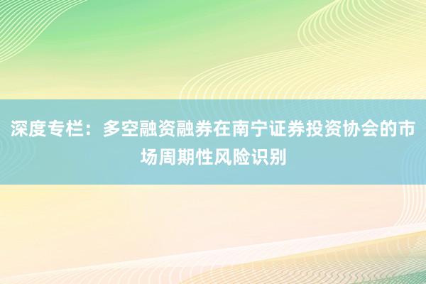 深度专栏：多空融资融券在南宁证券投资协会的市场周期性风险识别