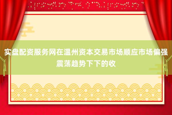 实盘配资服务网在温州资本交易市场顺应市场偏强震荡趋势下下的收