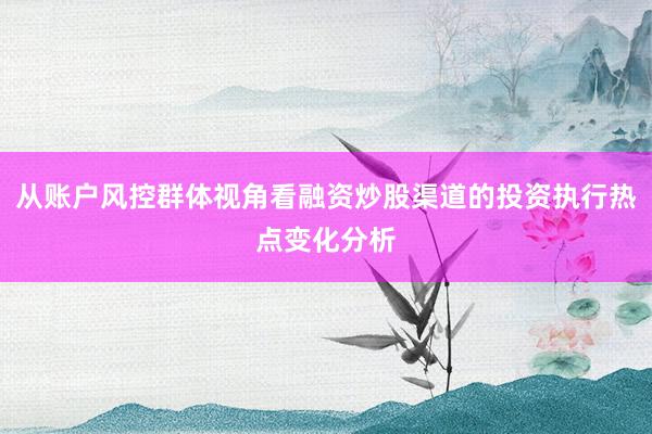 从账户风控群体视角看融资炒股渠道的投资执行热点变化分析