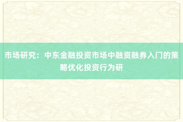 市场研究：中东金融投资市场中融资融券入门的策略优化投资行为研