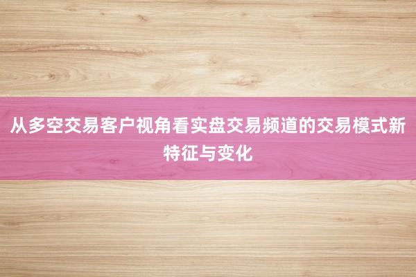 从多空交易客户视角看实盘交易频道的交易模式新特征与变化