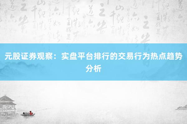 元股证券观察：实盘平台排行的交易行为热点趋势分析
