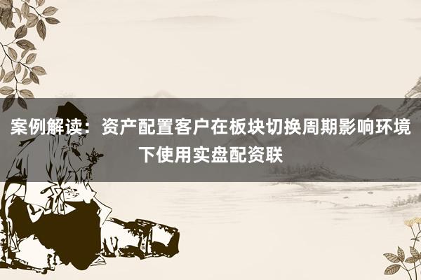 案例解读：资产配置客户在板块切换周期影响环境下使用实盘配资联
