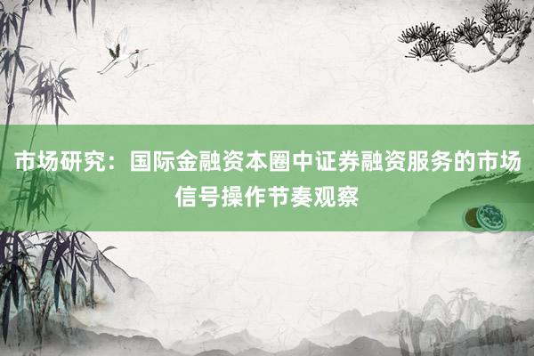 市场研究:国际金融资本圈中证券融资服务的市场信号操作节奏观察