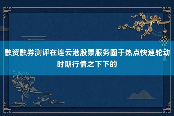 融资融券测评在连云港股票服务圈于热点快速轮动时期行情之下下的