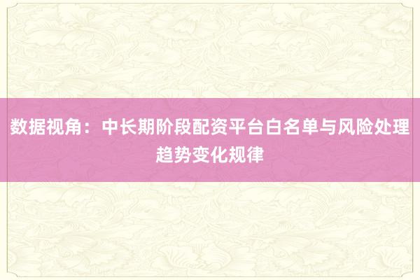 数据视角：中长期阶段配资平台白名单与风险处理趋势变化规律
