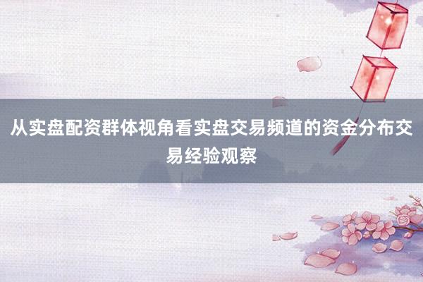 从实盘配资群体视角看实盘交易频道的资金分布交易经验观察