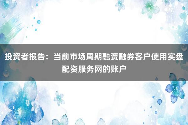 投资者报告：当前市场周期融资融券客户使用实盘配资服务网的账户