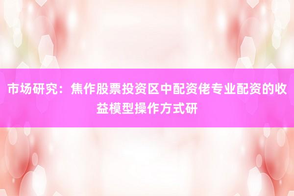 市场研究：焦作股票投资区中配资佬专业配资的收益模型操作方式研