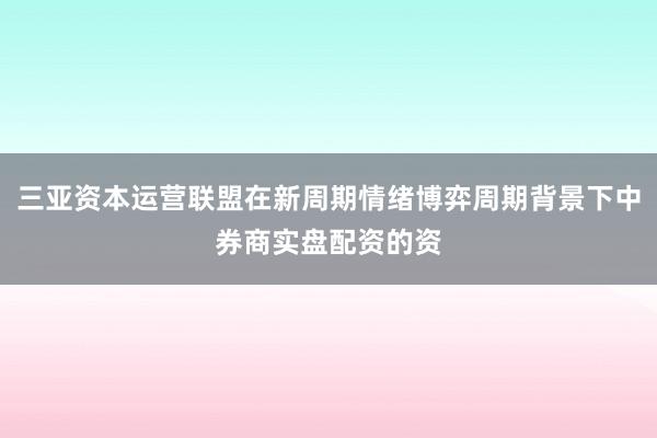 三亚资本运营联盟在新周期情绪博弈周期背景下中券商实盘配资的资