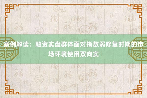 案例解读：融资实盘群体面对指数弱修复时期的市场环境使用双向实