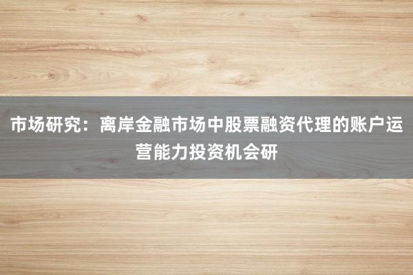 市场研究:离岸金融市场中股票融资代理的账户运营能力投资机会研