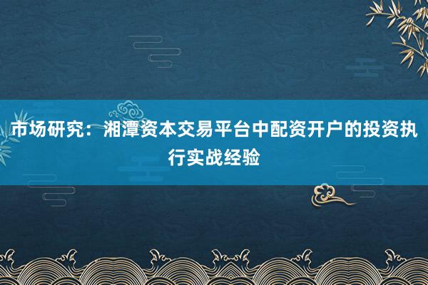 市场研究：湘潭资本交易平台中配资开户的投资执行实战经验