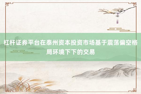 杠杆证券平台在泰州资本投资市场基于震荡偏空格局环境下下的交易
