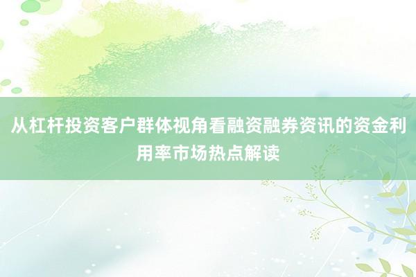 从杠杆投资客户群体视角看融资融券资讯的资金利用率市场热点解读