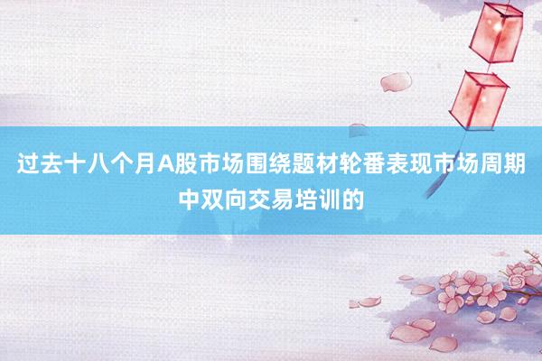 过去十八个月A股市场围绕题材轮番表现市场周期中双向交易培训的