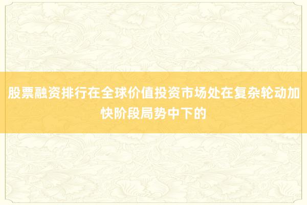 股票融资排行在全球价值投资市场处在复杂轮动加快阶段局势中下的