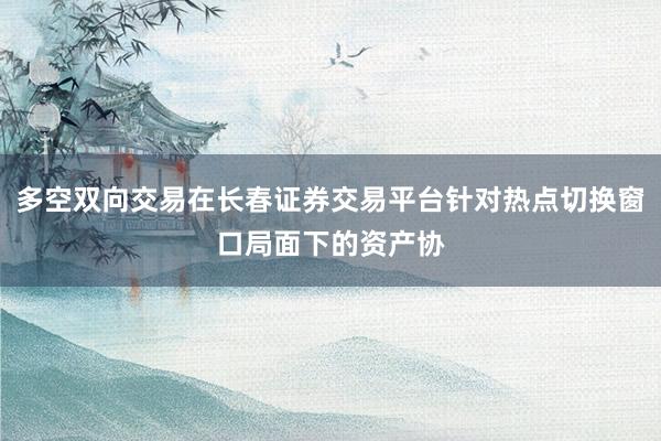 多空双向交易在长春证券交易平台针对热点切换窗口局面下的资产协