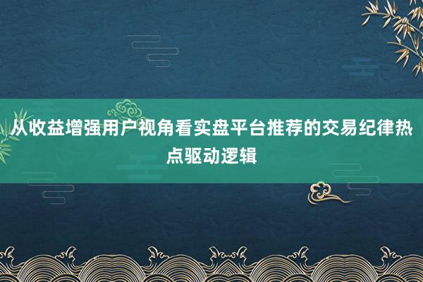 从收益增强用户视角看实盘平台推荐的交易纪律热点驱动逻辑