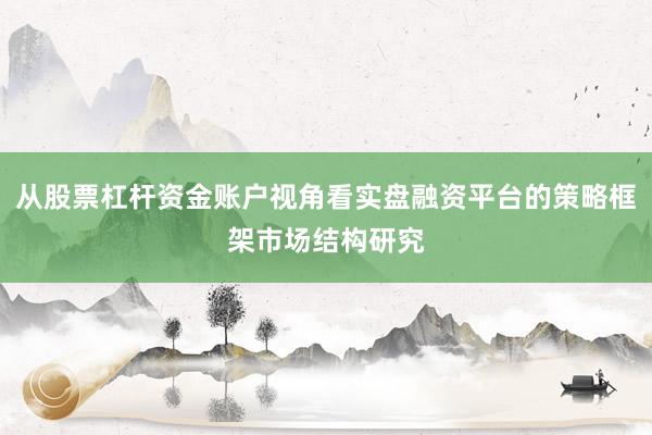 从股票杠杆资金账户视角看实盘融资平台的策略框架市场结构研究